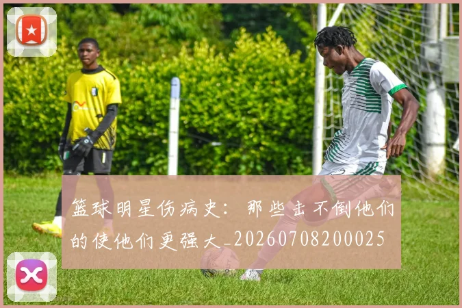 篮球明星伤病史：那些击不倒他们的使他们更强大_20260708200025