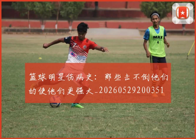 篮球明星伤病史：那些击不倒他们的使他们更强大_20260529200351